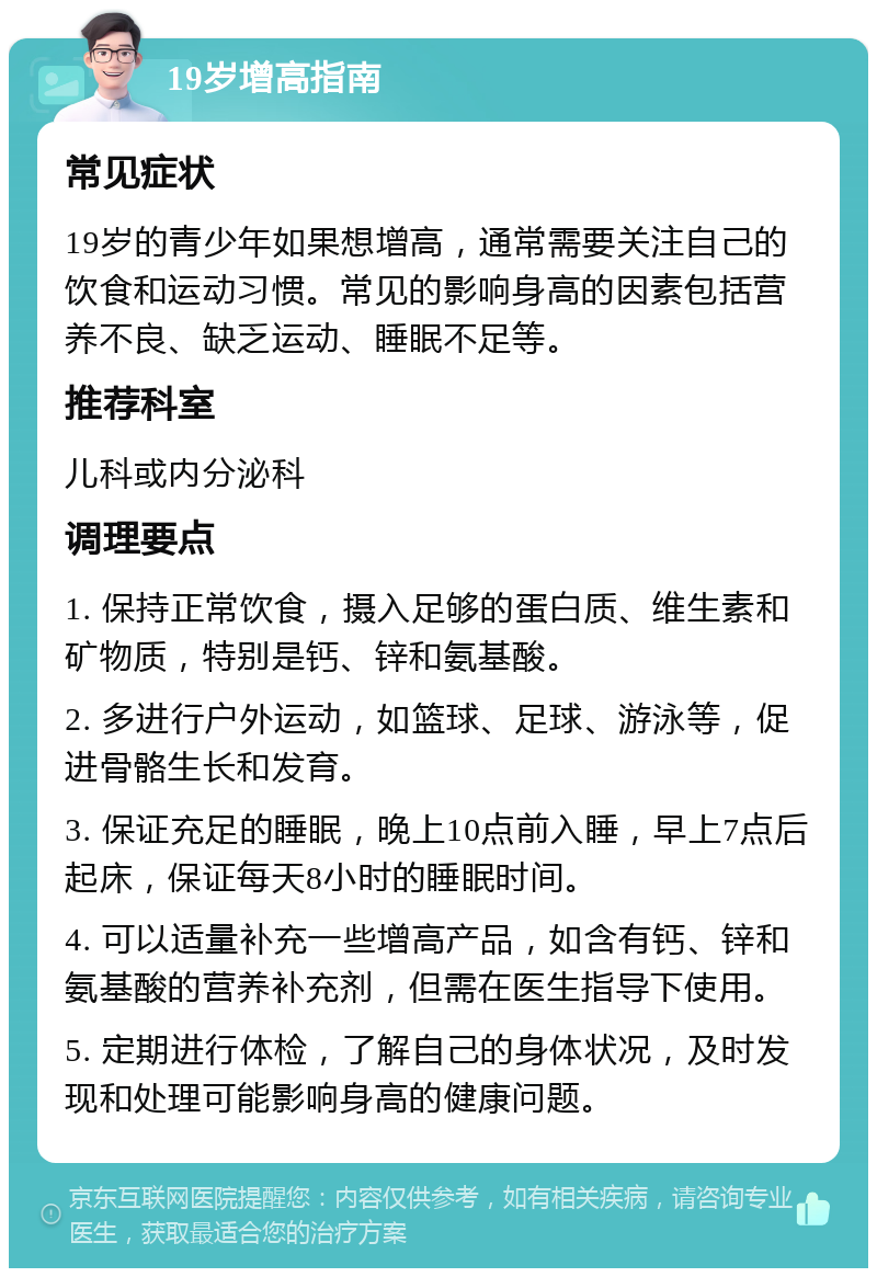 19岁增高指南 常见症状 19岁的青少年如果想增高，通常需要关注自己的饮食和运动习惯。常见的影响身高的因素包括营养不良、缺乏运动、睡眠不足等。 推荐科室 儿科或内分泌科 调理要点 1. 保持正常饮食，摄入足够的蛋白质、维生素和矿物质，特别是钙、锌和氨基酸。 2. 多进行户外运动，如篮球、足球、游泳等，促进骨骼生长和发育。 3. 保证充足的睡眠，晚上10点前入睡，早上7点后起床，保证每天8小时的睡眠时间。 4. 可以适量补充一些增高产品，如含有钙、锌和氨基酸的营养补充剂，但需在医生指导下使用。 5. 定期进行体检，了解自己的身体状况，及时发现和处理可能影响身高的健康问题。