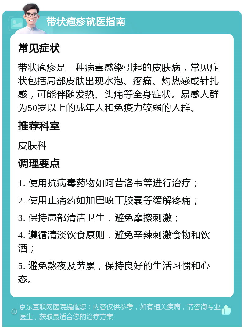 带状疱疹就医指南 常见症状 带状疱疹是一种病毒感染引起的皮肤病，常见症状包括局部皮肤出现水泡、疼痛、灼热感或针扎感，可能伴随发热、头痛等全身症状。易感人群为50岁以上的成年人和免疫力较弱的人群。 推荐科室 皮肤科 调理要点 1. 使用抗病毒药物如阿昔洛韦等进行治疗； 2. 使用止痛药如加巴喷丁胶囊等缓解疼痛； 3. 保持患部清洁卫生，避免摩擦刺激； 4. 遵循清淡饮食原则，避免辛辣刺激食物和饮酒； 5. 避免熬夜及劳累，保持良好的生活习惯和心态。