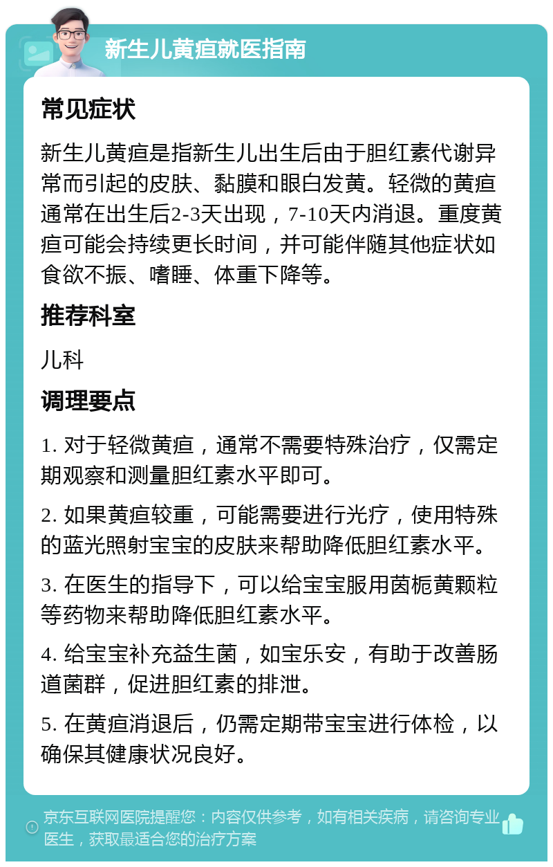 新生儿黄疸就医指南 常见症状 新生儿黄疸是指新生儿出生后由于胆红素代谢异常而引起的皮肤、黏膜和眼白发黄。轻微的黄疸通常在出生后2-3天出现，7-10天内消退。重度黄疸可能会持续更长时间，并可能伴随其他症状如食欲不振、嗜睡、体重下降等。 推荐科室 儿科 调理要点 1. 对于轻微黄疸，通常不需要特殊治疗，仅需定期观察和测量胆红素水平即可。 2. 如果黄疸较重，可能需要进行光疗，使用特殊的蓝光照射宝宝的皮肤来帮助降低胆红素水平。 3. 在医生的指导下，可以给宝宝服用茵栀黄颗粒等药物来帮助降低胆红素水平。 4. 给宝宝补充益生菌，如宝乐安，有助于改善肠道菌群，促进胆红素的排泄。 5. 在黄疸消退后，仍需定期带宝宝进行体检，以确保其健康状况良好。