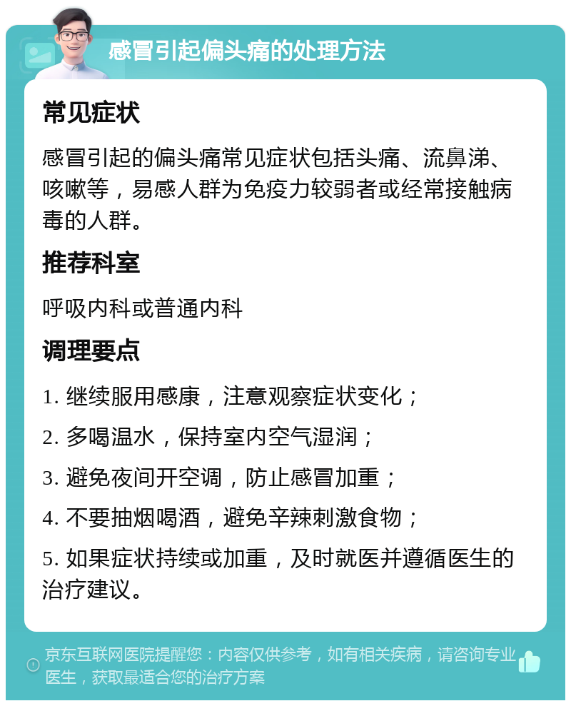 感冒引起偏头痛的处理方法 常见症状 感冒引起的偏头痛常见症状包括头痛、流鼻涕、咳嗽等，易感人群为免疫力较弱者或经常接触病毒的人群。 推荐科室 呼吸内科或普通内科 调理要点 1. 继续服用感康，注意观察症状变化； 2. 多喝温水，保持室内空气湿润； 3. 避免夜间开空调，防止感冒加重； 4. 不要抽烟喝酒，避免辛辣刺激食物； 5. 如果症状持续或加重，及时就医并遵循医生的治疗建议。