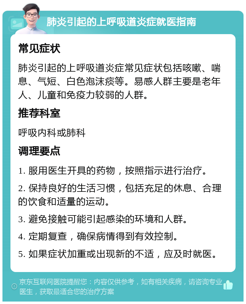 肺炎引起的上呼吸道炎症就医指南 常见症状 肺炎引起的上呼吸道炎症常见症状包括咳嗽、喘息、气短、白色泡沫痰等。易感人群主要是老年人、儿童和免疫力较弱的人群。 推荐科室 呼吸内科或肺科 调理要点 1. 服用医生开具的药物，按照指示进行治疗。 2. 保持良好的生活习惯，包括充足的休息、合理的饮食和适量的运动。 3. 避免接触可能引起感染的环境和人群。 4. 定期复查，确保病情得到有效控制。 5. 如果症状加重或出现新的不适，应及时就医。