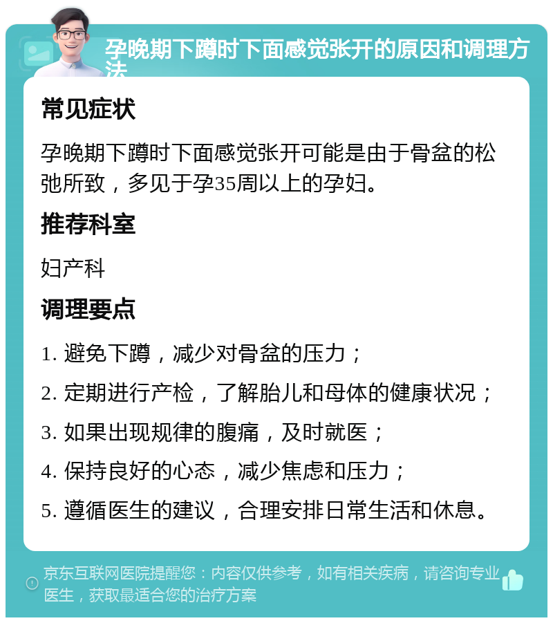 孕晚期下蹲时下面感觉张开的原因和调理方法 常见症状 孕晚期下蹲时下面感觉张开可能是由于骨盆的松弛所致，多见于孕35周以上的孕妇。 推荐科室 妇产科 调理要点 1. 避免下蹲，减少对骨盆的压力； 2. 定期进行产检，了解胎儿和母体的健康状况； 3. 如果出现规律的腹痛，及时就医； 4. 保持良好的心态，减少焦虑和压力； 5. 遵循医生的建议，合理安排日常生活和休息。