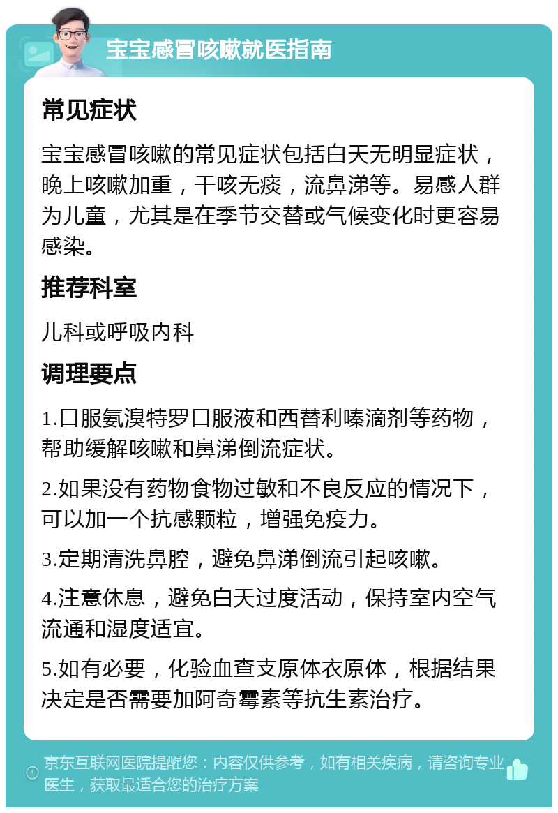 宝宝感冒咳嗽就医指南 常见症状 宝宝感冒咳嗽的常见症状包括白天无明显症状，晚上咳嗽加重，干咳无痰，流鼻涕等。易感人群为儿童，尤其是在季节交替或气候变化时更容易感染。 推荐科室 儿科或呼吸内科 调理要点 1.口服氨溴特罗口服液和西替利嗪滴剂等药物，帮助缓解咳嗽和鼻涕倒流症状。 2.如果没有药物食物过敏和不良反应的情况下，可以加一个抗感颗粒，增强免疫力。 3.定期清洗鼻腔，避免鼻涕倒流引起咳嗽。 4.注意休息，避免白天过度活动，保持室内空气流通和湿度适宜。 5.如有必要，化验血查支原体衣原体，根据结果决定是否需要加阿奇霉素等抗生素治疗。