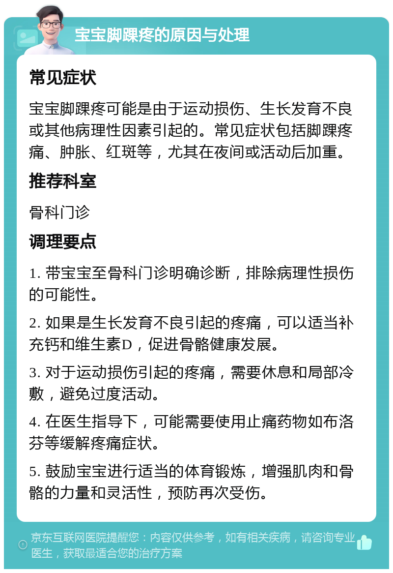 宝宝脚踝疼的原因与处理 常见症状 宝宝脚踝疼可能是由于运动损伤、生长发育不良或其他病理性因素引起的。常见症状包括脚踝疼痛、肿胀、红斑等，尤其在夜间或活动后加重。 推荐科室 骨科门诊 调理要点 1. 带宝宝至骨科门诊明确诊断，排除病理性损伤的可能性。 2. 如果是生长发育不良引起的疼痛，可以适当补充钙和维生素D，促进骨骼健康发展。 3. 对于运动损伤引起的疼痛，需要休息和局部冷敷，避免过度活动。 4. 在医生指导下，可能需要使用止痛药物如布洛芬等缓解疼痛症状。 5. 鼓励宝宝进行适当的体育锻炼，增强肌肉和骨骼的力量和灵活性，预防再次受伤。