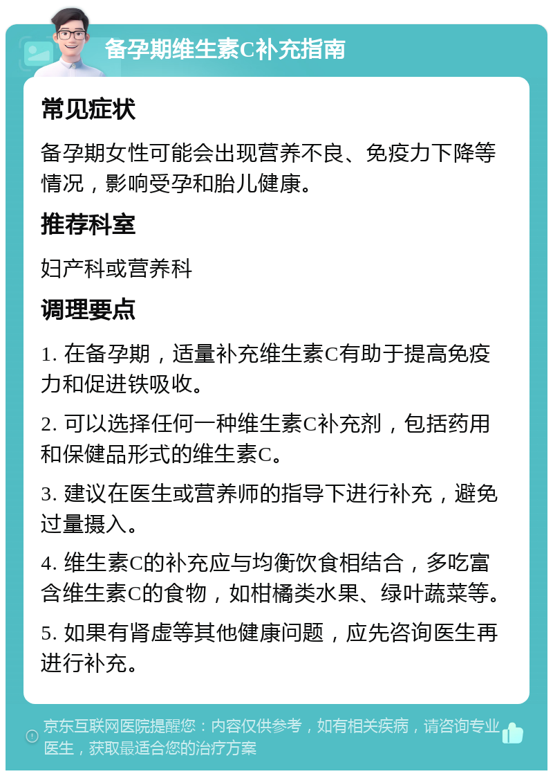 备孕期维生素C补充指南 常见症状 备孕期女性可能会出现营养不良、免疫力下降等情况，影响受孕和胎儿健康。 推荐科室 妇产科或营养科 调理要点 1. 在备孕期，适量补充维生素C有助于提高免疫力和促进铁吸收。 2. 可以选择任何一种维生素C补充剂，包括药用和保健品形式的维生素C。 3. 建议在医生或营养师的指导下进行补充，避免过量摄入。 4. 维生素C的补充应与均衡饮食相结合，多吃富含维生素C的食物，如柑橘类水果、绿叶蔬菜等。 5. 如果有肾虚等其他健康问题，应先咨询医生再进行补充。