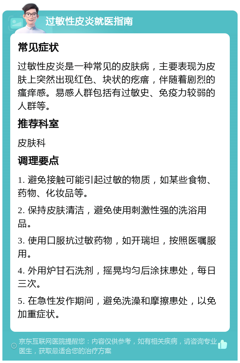 过敏性皮炎就医指南 常见症状 过敏性皮炎是一种常见的皮肤病，主要表现为皮肤上突然出现红色、块状的疙瘩，伴随着剧烈的瘙痒感。易感人群包括有过敏史、免疫力较弱的人群等。 推荐科室 皮肤科 调理要点 1. 避免接触可能引起过敏的物质，如某些食物、药物、化妆品等。 2. 保持皮肤清洁，避免使用刺激性强的洗浴用品。 3. 使用口服抗过敏药物，如开瑞坦，按照医嘱服用。 4. 外用炉甘石洗剂，摇晃均匀后涂抹患处，每日三次。 5. 在急性发作期间，避免洗澡和摩擦患处，以免加重症状。