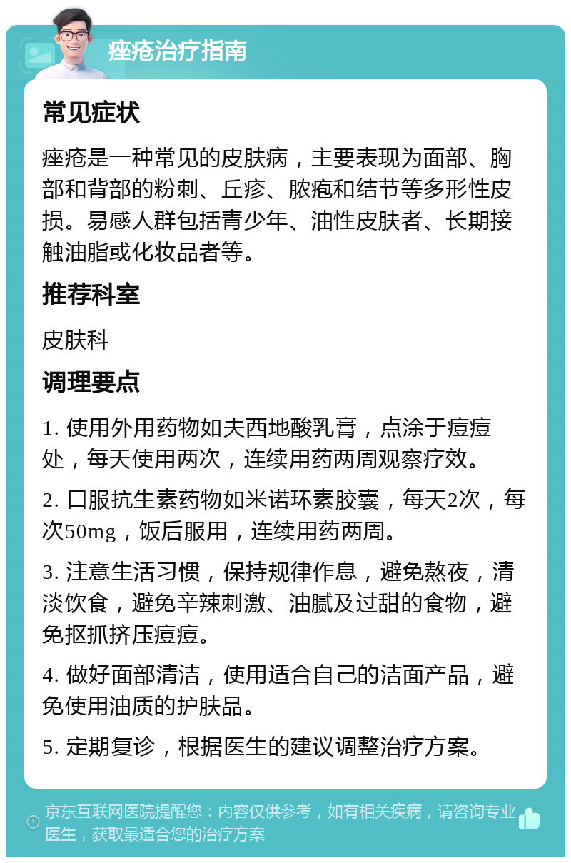 痤疮治疗指南 常见症状 痤疮是一种常见的皮肤病，主要表现为面部、胸部和背部的粉刺、丘疹、脓疱和结节等多形性皮损。易感人群包括青少年、油性皮肤者、长期接触油脂或化妆品者等。 推荐科室 皮肤科 调理要点 1. 使用外用药物如夫西地酸乳膏，点涂于痘痘处，每天使用两次，连续用药两周观察疗效。 2. 口服抗生素药物如米诺环素胶囊，每天2次，每次50mg，饭后服用，连续用药两周。 3. 注意生活习惯，保持规律作息，避免熬夜，清淡饮食，避免辛辣刺激、油腻及过甜的食物，避免抠抓挤压痘痘。 4. 做好面部清洁，使用适合自己的洁面产品，避免使用油质的护肤品。 5. 定期复诊，根据医生的建议调整治疗方案。