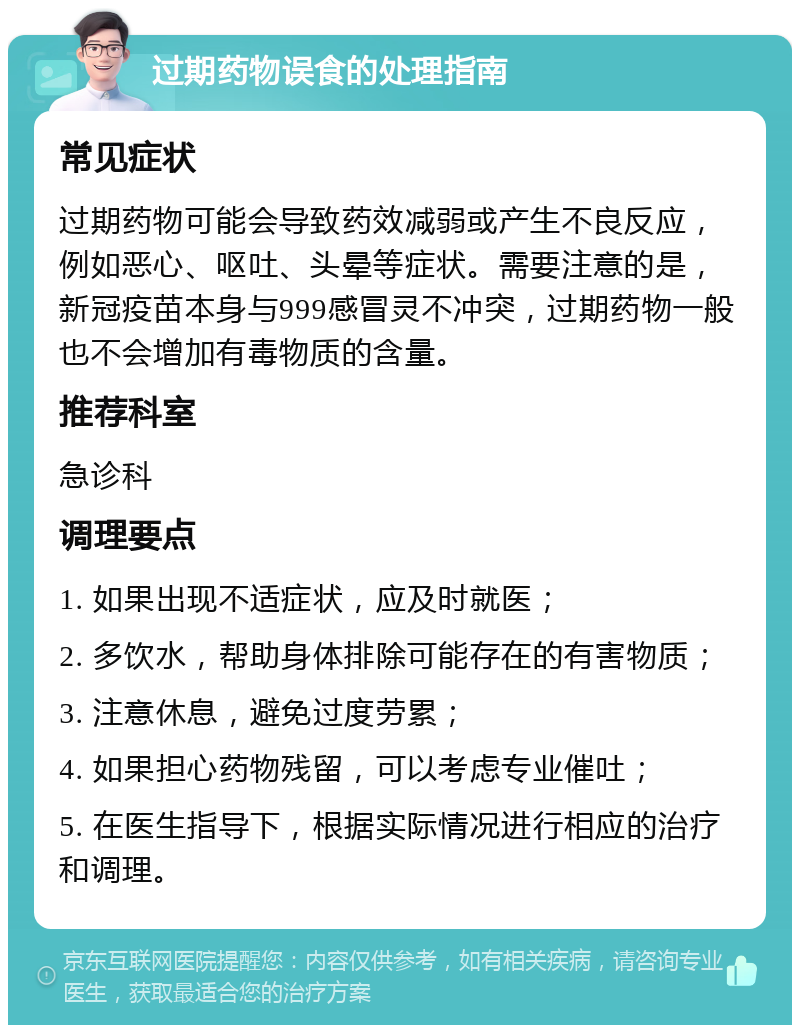 过期药物误食的处理指南 常见症状 过期药物可能会导致药效减弱或产生不良反应，例如恶心、呕吐、头晕等症状。需要注意的是，新冠疫苗本身与999感冒灵不冲突，过期药物一般也不会增加有毒物质的含量。 推荐科室 急诊科 调理要点 1. 如果出现不适症状，应及时就医； 2. 多饮水，帮助身体排除可能存在的有害物质； 3. 注意休息，避免过度劳累； 4. 如果担心药物残留，可以考虑专业催吐； 5. 在医生指导下，根据实际情况进行相应的治疗和调理。