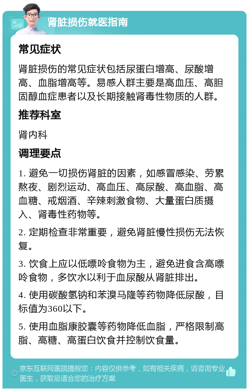 肾脏损伤就医指南 常见症状 肾脏损伤的常见症状包括尿蛋白增高、尿酸增高、血脂增高等。易感人群主要是高血压、高胆固醇血症患者以及长期接触肾毒性物质的人群。 推荐科室 肾内科 调理要点 1. 避免一切损伤肾脏的因素，如感冒感染、劳累熬夜、剧烈运动、高血压、高尿酸、高血脂、高血糖、戒烟酒、辛辣刺激食物、大量蛋白质摄入、肾毒性药物等。 2. 定期检查非常重要，避免肾脏慢性损伤无法恢复。 3. 饮食上应以低嘌呤食物为主，避免进食含高嘌呤食物，多饮水以利于血尿酸从肾脏排出。 4. 使用碳酸氢钠和苯溴马隆等药物降低尿酸，目标值为360以下。 5. 使用血脂康胶囊等药物降低血脂，严格限制高脂、高糖、高蛋白饮食并控制饮食量。