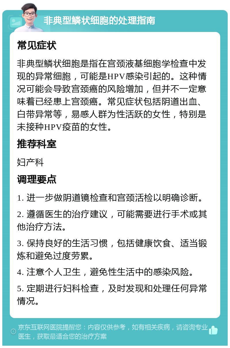 非典型鳞状细胞的处理指南 常见症状 非典型鳞状细胞是指在宫颈液基细胞学检查中发现的异常细胞，可能是HPV感染引起的。这种情况可能会导致宫颈癌的风险增加，但并不一定意味着已经患上宫颈癌。常见症状包括阴道出血、白带异常等，易感人群为性活跃的女性，特别是未接种HPV疫苗的女性。 推荐科室 妇产科 调理要点 1. 进一步做阴道镜检查和宫颈活检以明确诊断。 2. 遵循医生的治疗建议，可能需要进行手术或其他治疗方法。 3. 保持良好的生活习惯，包括健康饮食、适当锻炼和避免过度劳累。 4. 注意个人卫生，避免性生活中的感染风险。 5. 定期进行妇科检查，及时发现和处理任何异常情况。