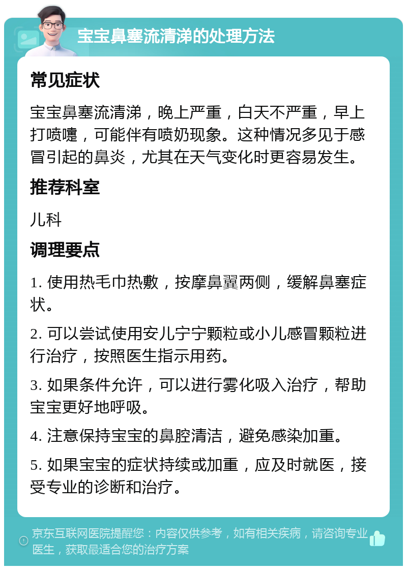 宝宝鼻塞流清涕的处理方法 常见症状 宝宝鼻塞流清涕，晚上严重，白天不严重，早上打喷嚏，可能伴有喷奶现象。这种情况多见于感冒引起的鼻炎，尤其在天气变化时更容易发生。 推荐科室 儿科 调理要点 1. 使用热毛巾热敷，按摩鼻翼两侧，缓解鼻塞症状。 2. 可以尝试使用安儿宁宁颗粒或小儿感冒颗粒进行治疗，按照医生指示用药。 3. 如果条件允许，可以进行雾化吸入治疗，帮助宝宝更好地呼吸。 4. 注意保持宝宝的鼻腔清洁，避免感染加重。 5. 如果宝宝的症状持续或加重，应及时就医，接受专业的诊断和治疗。