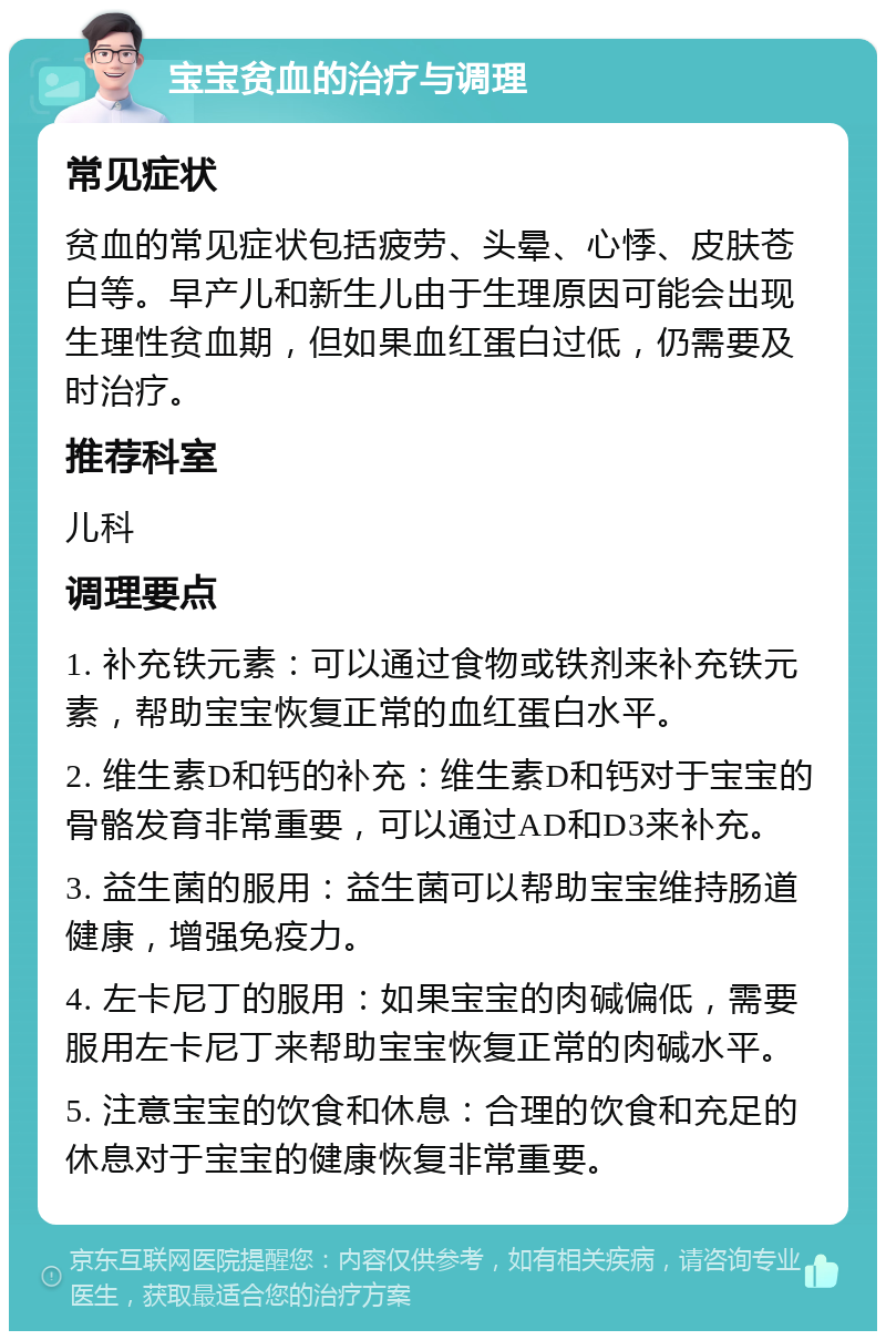 宝宝贫血的治疗与调理 常见症状 贫血的常见症状包括疲劳、头晕、心悸、皮肤苍白等。早产儿和新生儿由于生理原因可能会出现生理性贫血期，但如果血红蛋白过低，仍需要及时治疗。 推荐科室 儿科 调理要点 1. 补充铁元素：可以通过食物或铁剂来补充铁元素，帮助宝宝恢复正常的血红蛋白水平。 2. 维生素D和钙的补充：维生素D和钙对于宝宝的骨骼发育非常重要，可以通过AD和D3来补充。 3. 益生菌的服用：益生菌可以帮助宝宝维持肠道健康，增强免疫力。 4. 左卡尼丁的服用：如果宝宝的肉碱偏低，需要服用左卡尼丁来帮助宝宝恢复正常的肉碱水平。 5. 注意宝宝的饮食和休息：合理的饮食和充足的休息对于宝宝的健康恢复非常重要。