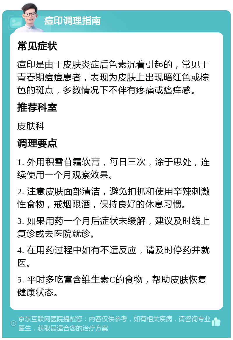 痘印调理指南 常见症状 痘印是由于皮肤炎症后色素沉着引起的，常见于青春期痘痘患者，表现为皮肤上出现暗红色或棕色的斑点，多数情况下不伴有疼痛或瘙痒感。 推荐科室 皮肤科 调理要点 1. 外用积雪苷霜软膏，每日三次，涂于患处，连续使用一个月观察效果。 2. 注意皮肤面部清洁，避免扣抓和使用辛辣刺激性食物，戒烟限酒，保持良好的休息习惯。 3. 如果用药一个月后症状未缓解，建议及时线上复诊或去医院就诊。 4. 在用药过程中如有不适反应，请及时停药并就医。 5. 平时多吃富含维生素C的食物，帮助皮肤恢复健康状态。