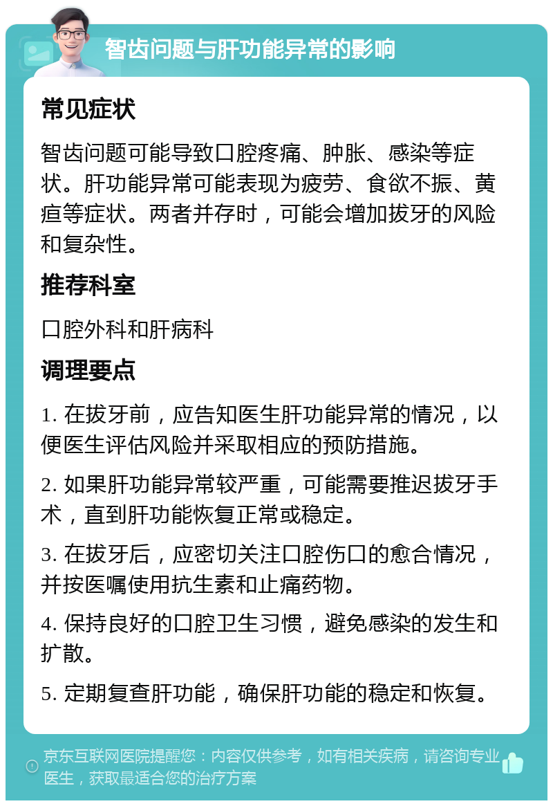 智齿问题与肝功能异常的影响 常见症状 智齿问题可能导致口腔疼痛、肿胀、感染等症状。肝功能异常可能表现为疲劳、食欲不振、黄疸等症状。两者并存时，可能会增加拔牙的风险和复杂性。 推荐科室 口腔外科和肝病科 调理要点 1. 在拔牙前，应告知医生肝功能异常的情况，以便医生评估风险并采取相应的预防措施。 2. 如果肝功能异常较严重，可能需要推迟拔牙手术，直到肝功能恢复正常或稳定。 3. 在拔牙后，应密切关注口腔伤口的愈合情况，并按医嘱使用抗生素和止痛药物。 4. 保持良好的口腔卫生习惯，避免感染的发生和扩散。 5. 定期复查肝功能，确保肝功能的稳定和恢复。