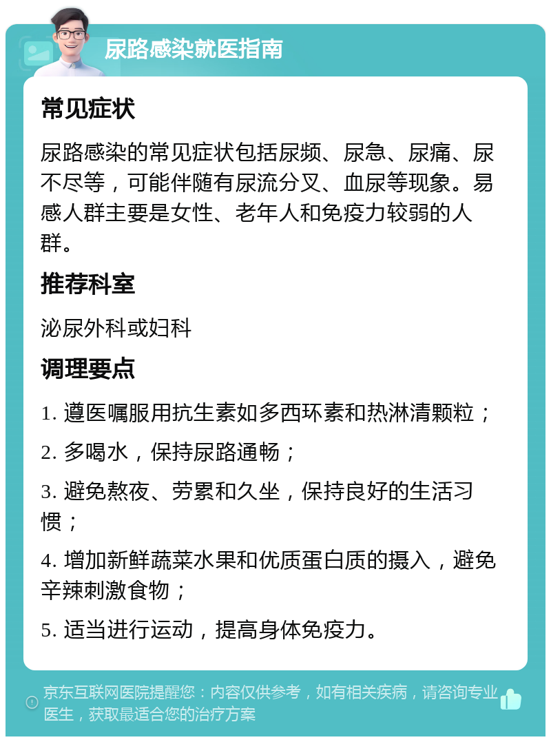 尿路感染就医指南 常见症状 尿路感染的常见症状包括尿频、尿急、尿痛、尿不尽等，可能伴随有尿流分叉、血尿等现象。易感人群主要是女性、老年人和免疫力较弱的人群。 推荐科室 泌尿外科或妇科 调理要点 1. 遵医嘱服用抗生素如多西环素和热淋清颗粒； 2. 多喝水，保持尿路通畅； 3. 避免熬夜、劳累和久坐，保持良好的生活习惯； 4. 增加新鲜蔬菜水果和优质蛋白质的摄入，避免辛辣刺激食物； 5. 适当进行运动，提高身体免疫力。