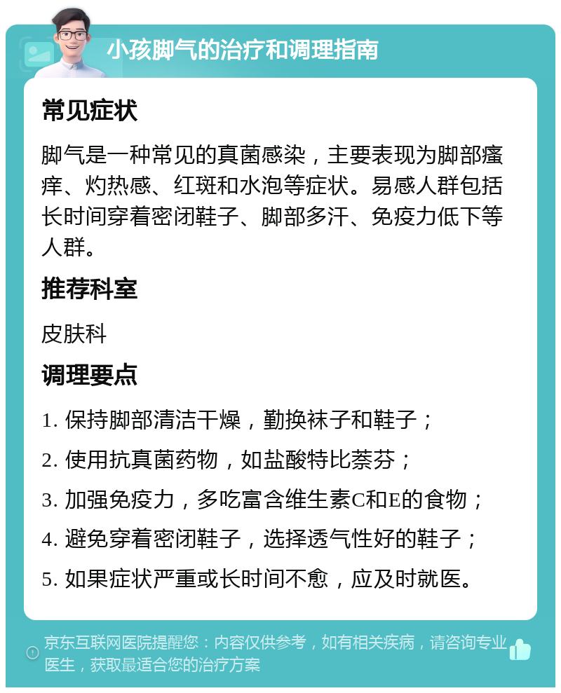 小孩脚气的治疗和调理指南 常见症状 脚气是一种常见的真菌感染，主要表现为脚部瘙痒、灼热感、红斑和水泡等症状。易感人群包括长时间穿着密闭鞋子、脚部多汗、免疫力低下等人群。 推荐科室 皮肤科 调理要点 1. 保持脚部清洁干燥，勤换袜子和鞋子； 2. 使用抗真菌药物，如盐酸特比萘芬； 3. 加强免疫力，多吃富含维生素C和E的食物； 4. 避免穿着密闭鞋子，选择透气性好的鞋子； 5. 如果症状严重或长时间不愈，应及时就医。