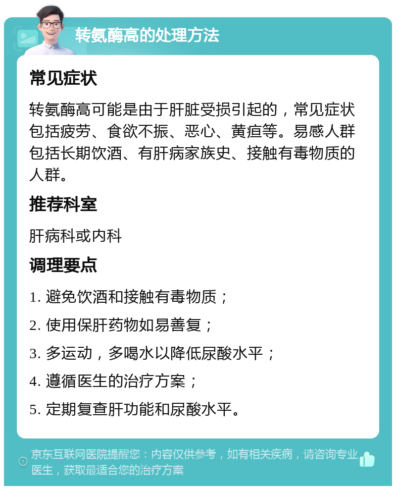 转氨酶高的处理方法 常见症状 转氨酶高可能是由于肝脏受损引起的，常见症状包括疲劳、食欲不振、恶心、黄疸等。易感人群包括长期饮酒、有肝病家族史、接触有毒物质的人群。 推荐科室 肝病科或内科 调理要点 1. 避免饮酒和接触有毒物质； 2. 使用保肝药物如易善复； 3. 多运动，多喝水以降低尿酸水平； 4. 遵循医生的治疗方案； 5. 定期复查肝功能和尿酸水平。