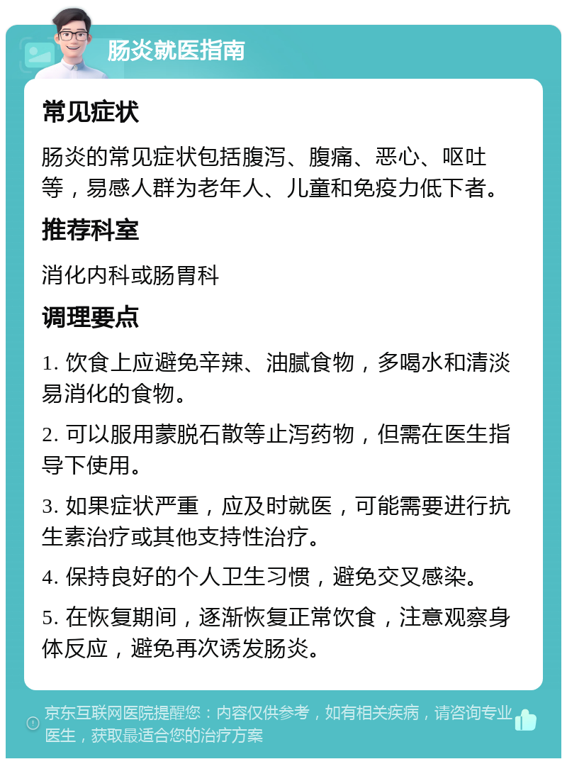 肠炎就医指南 常见症状 肠炎的常见症状包括腹泻、腹痛、恶心、呕吐等，易感人群为老年人、儿童和免疫力低下者。 推荐科室 消化内科或肠胃科 调理要点 1. 饮食上应避免辛辣、油腻食物，多喝水和清淡易消化的食物。 2. 可以服用蒙脱石散等止泻药物，但需在医生指导下使用。 3. 如果症状严重，应及时就医，可能需要进行抗生素治疗或其他支持性治疗。 4. 保持良好的个人卫生习惯，避免交叉感染。 5. 在恢复期间，逐渐恢复正常饮食，注意观察身体反应，避免再次诱发肠炎。