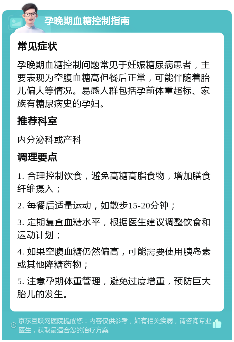 孕晚期血糖控制指南 常见症状 孕晚期血糖控制问题常见于妊娠糖尿病患者，主要表现为空腹血糖高但餐后正常，可能伴随着胎儿偏大等情况。易感人群包括孕前体重超标、家族有糖尿病史的孕妇。 推荐科室 内分泌科或产科 调理要点 1. 合理控制饮食，避免高糖高脂食物，增加膳食纤维摄入； 2. 每餐后适量运动，如散步15-20分钟； 3. 定期复查血糖水平，根据医生建议调整饮食和运动计划； 4. 如果空腹血糖仍然偏高，可能需要使用胰岛素或其他降糖药物； 5. 注意孕期体重管理，避免过度增重，预防巨大胎儿的发生。