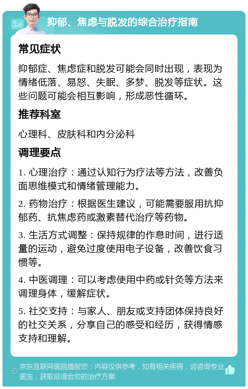 抑郁、焦虑与脱发的综合治疗指南 常见症状 抑郁症、焦虑症和脱发可能会同时出现，表现为情绪低落、易怒、失眠、多梦、脱发等症状。这些问题可能会相互影响，形成恶性循环。 推荐科室 心理科、皮肤科和内分泌科 调理要点 1. 心理治疗：通过认知行为疗法等方法，改善负面思维模式和情绪管理能力。 2. 药物治疗：根据医生建议，可能需要服用抗抑郁药、抗焦虑药或激素替代治疗等药物。 3. 生活方式调整：保持规律的作息时间，进行适量的运动，避免过度使用电子设备，改善饮食习惯等。 4. 中医调理：可以考虑使用中药或针灸等方法来调理身体，缓解症状。 5. 社交支持：与家人、朋友或支持团体保持良好的社交关系，分享自己的感受和经历，获得情感支持和理解。