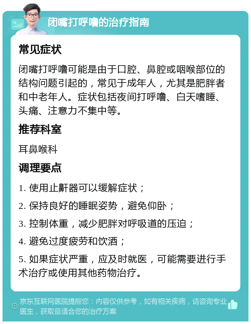 闭嘴打呼噜的治疗指南 常见症状 闭嘴打呼噜可能是由于口腔、鼻腔或咽喉部位的结构问题引起的，常见于成年人，尤其是肥胖者和中老年人。症状包括夜间打呼噜、白天嗜睡、头痛、注意力不集中等。 推荐科室 耳鼻喉科 调理要点 1. 使用止鼾器可以缓解症状； 2. 保持良好的睡眠姿势，避免仰卧； 3. 控制体重，减少肥胖对呼吸道的压迫； 4. 避免过度疲劳和饮酒； 5. 如果症状严重，应及时就医，可能需要进行手术治疗或使用其他药物治疗。