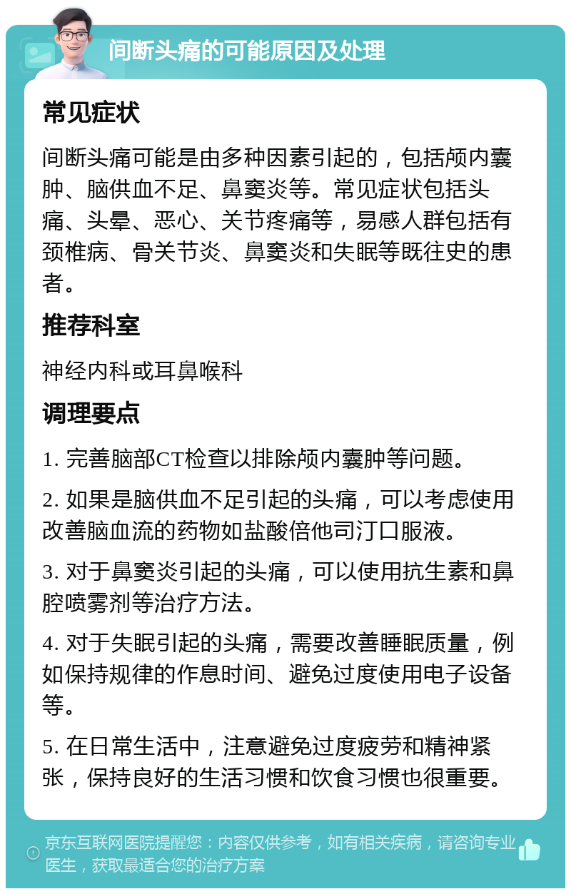 间断头痛的可能原因及处理 常见症状 间断头痛可能是由多种因素引起的，包括颅内囊肿、脑供血不足、鼻窦炎等。常见症状包括头痛、头晕、恶心、关节疼痛等，易感人群包括有颈椎病、骨关节炎、鼻窦炎和失眠等既往史的患者。 推荐科室 神经内科或耳鼻喉科 调理要点 1. 完善脑部CT检查以排除颅内囊肿等问题。 2. 如果是脑供血不足引起的头痛，可以考虑使用改善脑血流的药物如盐酸倍他司汀口服液。 3. 对于鼻窦炎引起的头痛，可以使用抗生素和鼻腔喷雾剂等治疗方法。 4. 对于失眠引起的头痛，需要改善睡眠质量，例如保持规律的作息时间、避免过度使用电子设备等。 5. 在日常生活中，注意避免过度疲劳和精神紧张，保持良好的生活习惯和饮食习惯也很重要。