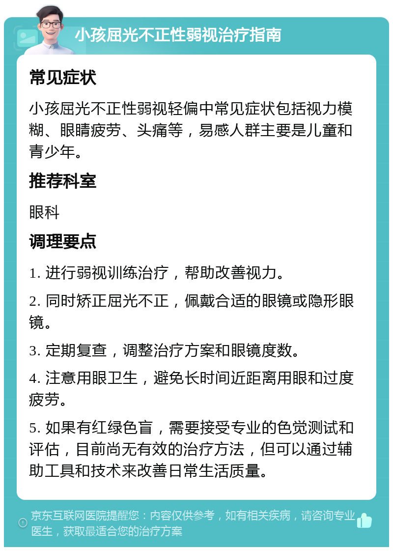 小孩屈光不正性弱视治疗指南 常见症状 小孩屈光不正性弱视轻偏中常见症状包括视力模糊、眼睛疲劳、头痛等，易感人群主要是儿童和青少年。 推荐科室 眼科 调理要点 1. 进行弱视训练治疗，帮助改善视力。 2. 同时矫正屈光不正，佩戴合适的眼镜或隐形眼镜。 3. 定期复查，调整治疗方案和眼镜度数。 4. 注意用眼卫生，避免长时间近距离用眼和过度疲劳。 5. 如果有红绿色盲，需要接受专业的色觉测试和评估，目前尚无有效的治疗方法，但可以通过辅助工具和技术来改善日常生活质量。