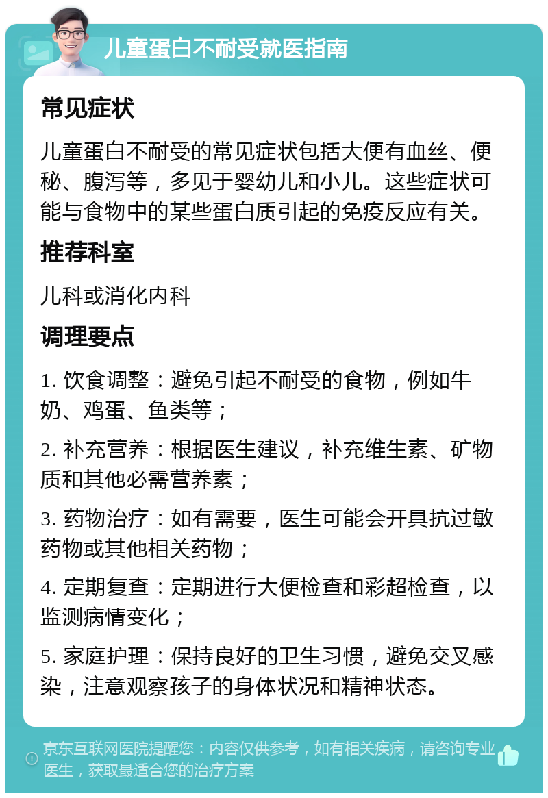 儿童蛋白不耐受就医指南 常见症状 儿童蛋白不耐受的常见症状包括大便有血丝、便秘、腹泻等，多见于婴幼儿和小儿。这些症状可能与食物中的某些蛋白质引起的免疫反应有关。 推荐科室 儿科或消化内科 调理要点 1. 饮食调整：避免引起不耐受的食物，例如牛奶、鸡蛋、鱼类等； 2. 补充营养：根据医生建议，补充维生素、矿物质和其他必需营养素； 3. 药物治疗：如有需要，医生可能会开具抗过敏药物或其他相关药物； 4. 定期复查：定期进行大便检查和彩超检查，以监测病情变化； 5. 家庭护理：保持良好的卫生习惯，避免交叉感染，注意观察孩子的身体状况和精神状态。