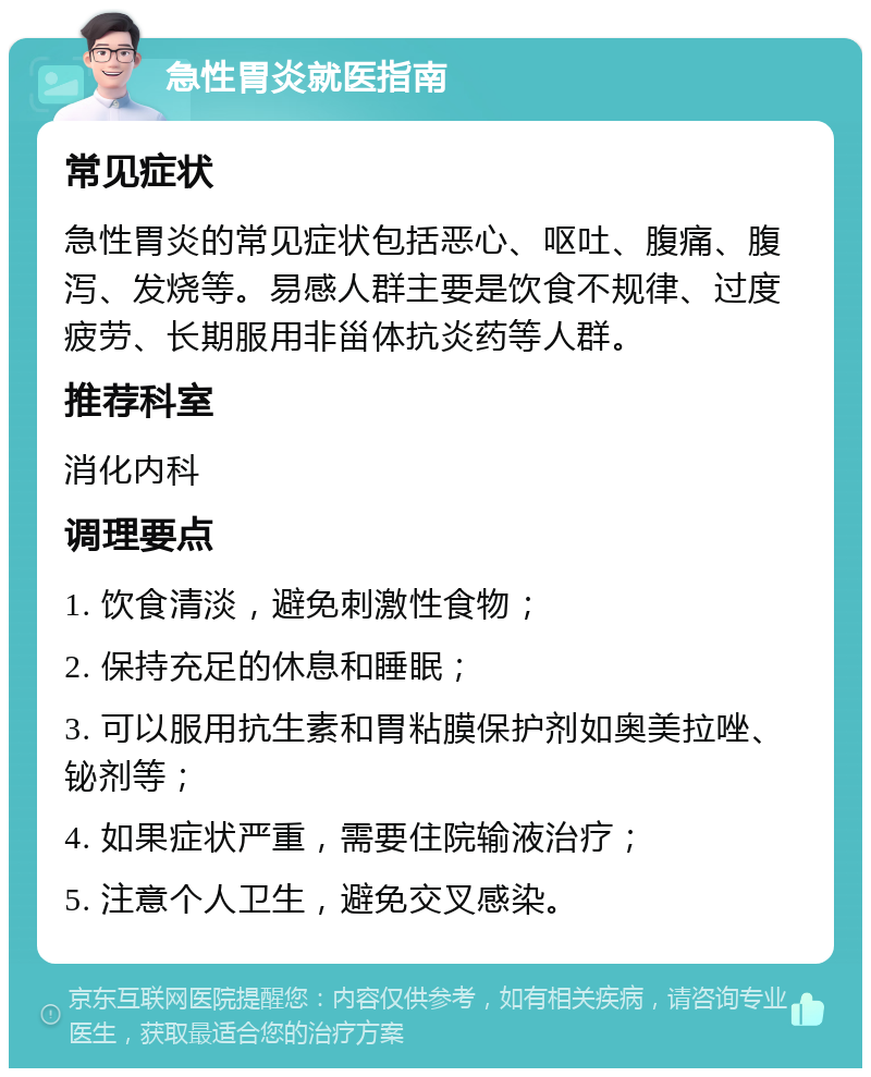 急性胃炎就医指南 常见症状 急性胃炎的常见症状包括恶心、呕吐、腹痛、腹泻、发烧等。易感人群主要是饮食不规律、过度疲劳、长期服用非甾体抗炎药等人群。 推荐科室 消化内科 调理要点 1. 饮食清淡，避免刺激性食物； 2. 保持充足的休息和睡眠； 3. 可以服用抗生素和胃粘膜保护剂如奥美拉唑、铋剂等； 4. 如果症状严重，需要住院输液治疗； 5. 注意个人卫生，避免交叉感染。