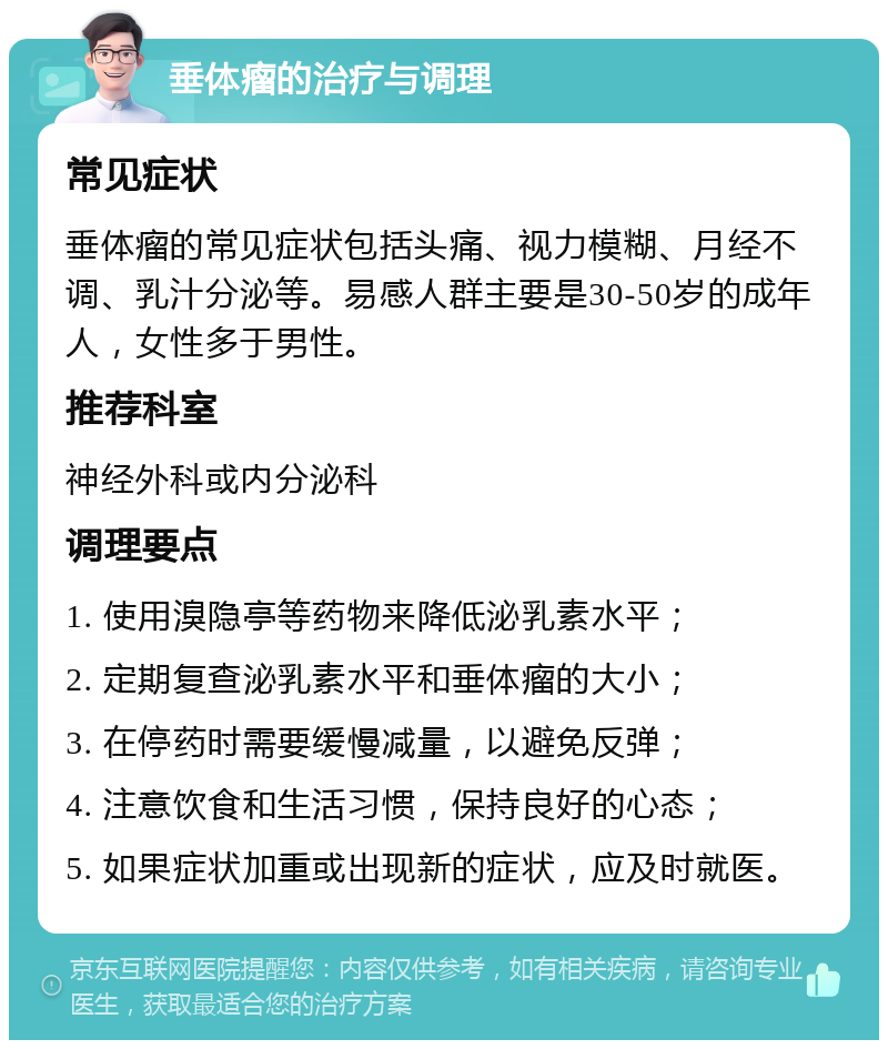 垂体瘤的治疗与调理 常见症状 垂体瘤的常见症状包括头痛、视力模糊、月经不调、乳汁分泌等。易感人群主要是30-50岁的成年人，女性多于男性。 推荐科室 神经外科或内分泌科 调理要点 1. 使用溴隐亭等药物来降低泌乳素水平； 2. 定期复查泌乳素水平和垂体瘤的大小； 3. 在停药时需要缓慢减量，以避免反弹； 4. 注意饮食和生活习惯，保持良好的心态； 5. 如果症状加重或出现新的症状，应及时就医。