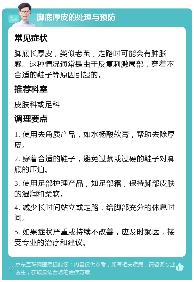 脚底厚皮的处理与预防 常见症状 脚底长厚皮，类似老茧，走路时可能会有肿胀感。这种情况通常是由于反复刺激局部，穿着不合适的鞋子等原因引起的。 推荐科室 皮肤科或足科 调理要点 1. 使用去角质产品，如水杨酸软膏，帮助去除厚皮。 2. 穿着合适的鞋子，避免过紧或过硬的鞋子对脚底的压迫。 3. 使用足部护理产品，如足部霜，保持脚部皮肤的湿润和柔软。 4. 减少长时间站立或走路，给脚部充分的休息时间。 5. 如果症状严重或持续不改善，应及时就医，接受专业的治疗和建议。