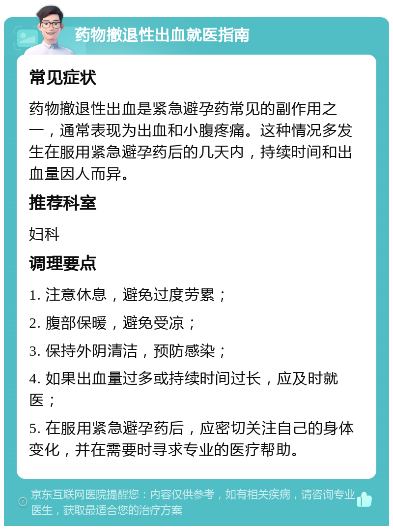 药物撤退性出血就医指南 常见症状 药物撤退性出血是紧急避孕药常见的副作用之一，通常表现为出血和小腹疼痛。这种情况多发生在服用紧急避孕药后的几天内，持续时间和出血量因人而异。 推荐科室 妇科 调理要点 1. 注意休息，避免过度劳累； 2. 腹部保暖，避免受凉； 3. 保持外阴清洁，预防感染； 4. 如果出血量过多或持续时间过长，应及时就医； 5. 在服用紧急避孕药后，应密切关注自己的身体变化，并在需要时寻求专业的医疗帮助。