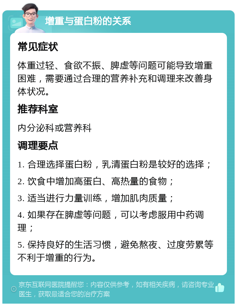 增重与蛋白粉的关系 常见症状 体重过轻、食欲不振、脾虚等问题可能导致增重困难，需要通过合理的营养补充和调理来改善身体状况。 推荐科室 内分泌科或营养科 调理要点 1. 合理选择蛋白粉，乳清蛋白粉是较好的选择； 2. 饮食中增加高蛋白、高热量的食物； 3. 适当进行力量训练，增加肌肉质量； 4. 如果存在脾虚等问题，可以考虑服用中药调理； 5. 保持良好的生活习惯，避免熬夜、过度劳累等不利于增重的行为。