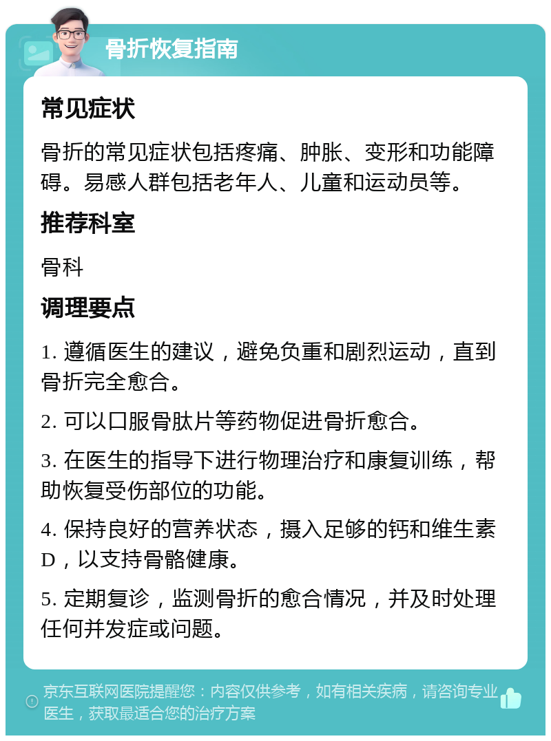 骨折恢复指南 常见症状 骨折的常见症状包括疼痛、肿胀、变形和功能障碍。易感人群包括老年人、儿童和运动员等。 推荐科室 骨科 调理要点 1. 遵循医生的建议，避免负重和剧烈运动，直到骨折完全愈合。 2. 可以口服骨肽片等药物促进骨折愈合。 3. 在医生的指导下进行物理治疗和康复训练，帮助恢复受伤部位的功能。 4. 保持良好的营养状态，摄入足够的钙和维生素D，以支持骨骼健康。 5. 定期复诊，监测骨折的愈合情况，并及时处理任何并发症或问题。