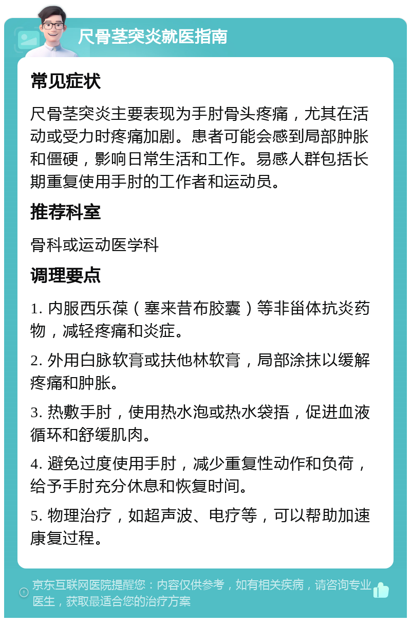 尺骨茎突炎就医指南 常见症状 尺骨茎突炎主要表现为手肘骨头疼痛，尤其在活动或受力时疼痛加剧。患者可能会感到局部肿胀和僵硬，影响日常生活和工作。易感人群包括长期重复使用手肘的工作者和运动员。 推荐科室 骨科或运动医学科 调理要点 1. 内服西乐葆（塞来昔布胶囊）等非甾体抗炎药物，减轻疼痛和炎症。 2. 外用白脉软膏或扶他林软膏，局部涂抹以缓解疼痛和肿胀。 3. 热敷手肘，使用热水泡或热水袋捂，促进血液循环和舒缓肌肉。 4. 避免过度使用手肘，减少重复性动作和负荷，给予手肘充分休息和恢复时间。 5. 物理治疗，如超声波、电疗等，可以帮助加速康复过程。