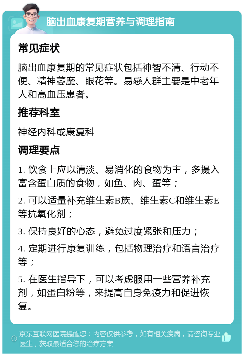 脑出血康复期营养与调理指南 常见症状 脑出血康复期的常见症状包括神智不清、行动不便、精神萎靡、眼花等。易感人群主要是中老年人和高血压患者。 推荐科室 神经内科或康复科 调理要点 1. 饮食上应以清淡、易消化的食物为主，多摄入富含蛋白质的食物，如鱼、肉、蛋等； 2. 可以适量补充维生素B族、维生素C和维生素E等抗氧化剂； 3. 保持良好的心态，避免过度紧张和压力； 4. 定期进行康复训练，包括物理治疗和语言治疗等； 5. 在医生指导下，可以考虑服用一些营养补充剂，如蛋白粉等，来提高自身免疫力和促进恢复。