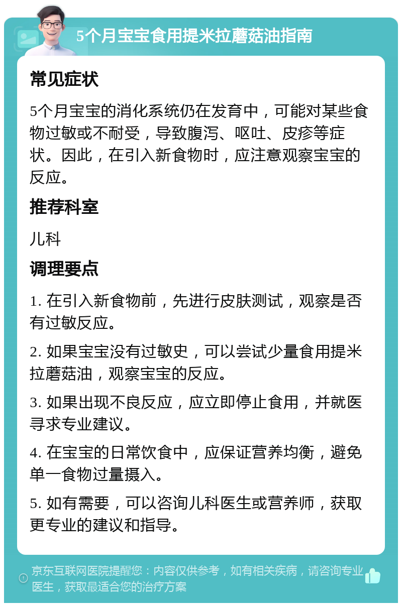 5个月宝宝食用提米拉蘑菇油指南 常见症状 5个月宝宝的消化系统仍在发育中，可能对某些食物过敏或不耐受，导致腹泻、呕吐、皮疹等症状。因此，在引入新食物时，应注意观察宝宝的反应。 推荐科室 儿科 调理要点 1. 在引入新食物前，先进行皮肤测试，观察是否有过敏反应。 2. 如果宝宝没有过敏史，可以尝试少量食用提米拉蘑菇油，观察宝宝的反应。 3. 如果出现不良反应，应立即停止食用，并就医寻求专业建议。 4. 在宝宝的日常饮食中，应保证营养均衡，避免单一食物过量摄入。 5. 如有需要，可以咨询儿科医生或营养师，获取更专业的建议和指导。