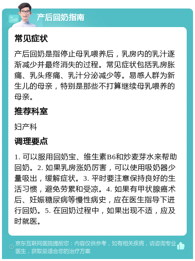 产后回奶指南 常见症状 产后回奶是指停止母乳喂养后，乳房内的乳汁逐渐减少并最终消失的过程。常见症状包括乳房胀痛、乳头疼痛、乳汁分泌减少等。易感人群为新生儿的母亲，特别是那些不打算继续母乳喂养的母亲。 推荐科室 妇产科 调理要点 1. 可以服用回奶宝、维生素B6和炒麦芽水来帮助回奶。2. 如果乳房涨奶厉害，可以使用吸奶器少量吸出，缓解症状。3. 平时要注意保持良好的生活习惯，避免劳累和受凉。4. 如果有甲状腺癌术后、妊娠糖尿病等慢性病史，应在医生指导下进行回奶。5. 在回奶过程中，如果出现不适，应及时就医。