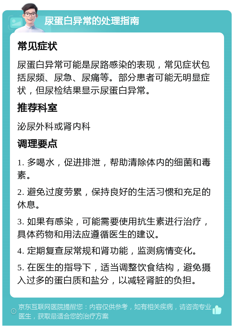 尿蛋白异常的处理指南 常见症状 尿蛋白异常可能是尿路感染的表现，常见症状包括尿频、尿急、尿痛等。部分患者可能无明显症状，但尿检结果显示尿蛋白异常。 推荐科室 泌尿外科或肾内科 调理要点 1. 多喝水，促进排泄，帮助清除体内的细菌和毒素。 2. 避免过度劳累，保持良好的生活习惯和充足的休息。 3. 如果有感染，可能需要使用抗生素进行治疗，具体药物和用法应遵循医生的建议。 4. 定期复查尿常规和肾功能，监测病情变化。 5. 在医生的指导下，适当调整饮食结构，避免摄入过多的蛋白质和盐分，以减轻肾脏的负担。