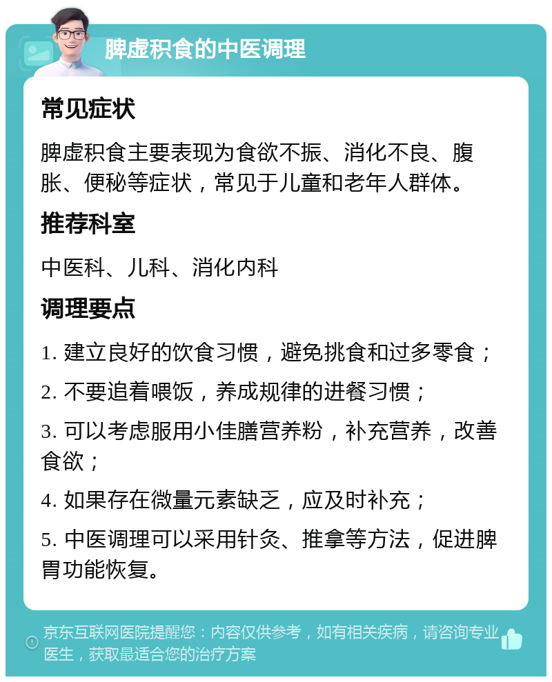 脾虚积食的中医调理 常见症状 脾虚积食主要表现为食欲不振、消化不良、腹胀、便秘等症状，常见于儿童和老年人群体。 推荐科室 中医科、儿科、消化内科 调理要点 1. 建立良好的饮食习惯，避免挑食和过多零食； 2. 不要追着喂饭，养成规律的进餐习惯； 3. 可以考虑服用小佳膳营养粉，补充营养，改善食欲； 4. 如果存在微量元素缺乏，应及时补充； 5. 中医调理可以采用针灸、推拿等方法，促进脾胃功能恢复。