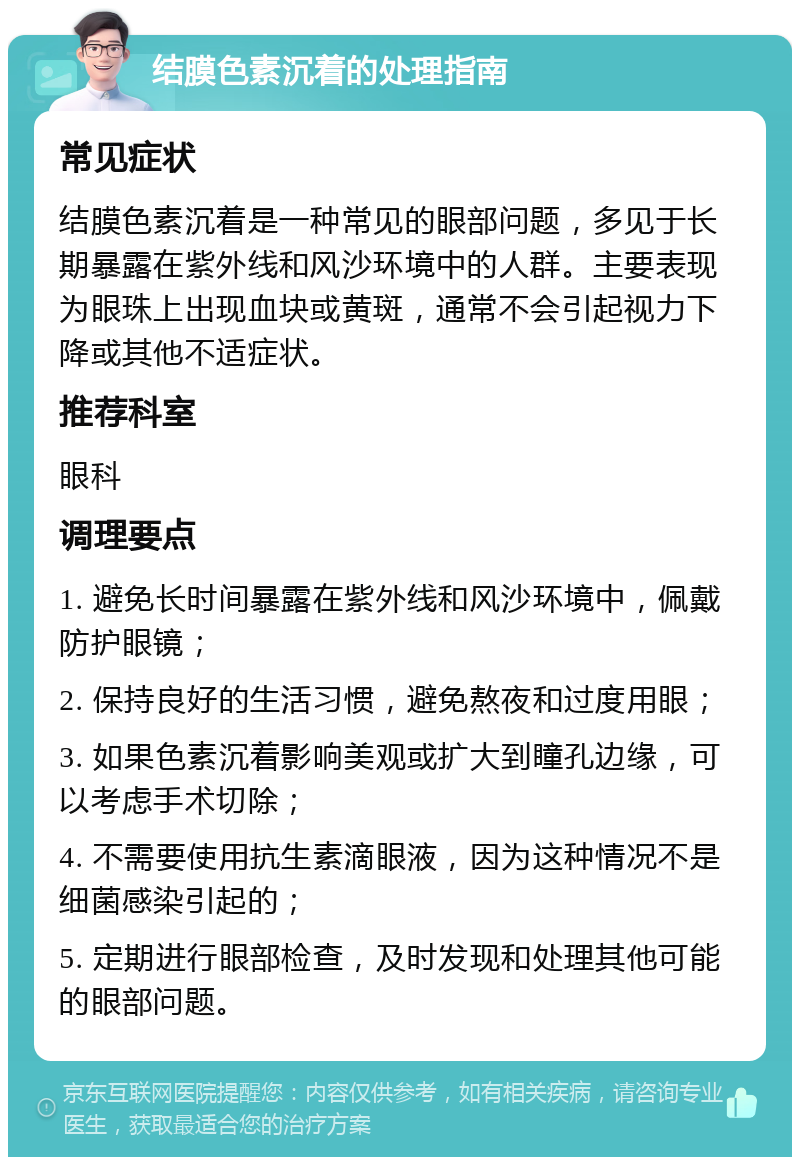 结膜色素沉着的处理指南 常见症状 结膜色素沉着是一种常见的眼部问题，多见于长期暴露在紫外线和风沙环境中的人群。主要表现为眼珠上出现血块或黄斑，通常不会引起视力下降或其他不适症状。 推荐科室 眼科 调理要点 1. 避免长时间暴露在紫外线和风沙环境中，佩戴防护眼镜； 2. 保持良好的生活习惯，避免熬夜和过度用眼； 3. 如果色素沉着影响美观或扩大到瞳孔边缘，可以考虑手术切除； 4. 不需要使用抗生素滴眼液，因为这种情况不是细菌感染引起的； 5. 定期进行眼部检查，及时发现和处理其他可能的眼部问题。