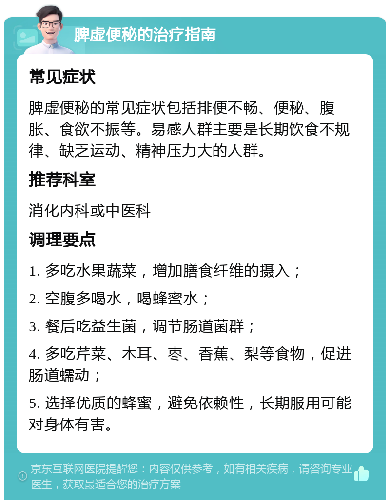 脾虚便秘的治疗指南 常见症状 脾虚便秘的常见症状包括排便不畅、便秘、腹胀、食欲不振等。易感人群主要是长期饮食不规律、缺乏运动、精神压力大的人群。 推荐科室 消化内科或中医科 调理要点 1. 多吃水果蔬菜，增加膳食纤维的摄入； 2. 空腹多喝水，喝蜂蜜水； 3. 餐后吃益生菌，调节肠道菌群； 4. 多吃芹菜、木耳、枣、香蕉、梨等食物，促进肠道蠕动； 5. 选择优质的蜂蜜，避免依赖性，长期服用可能对身体有害。