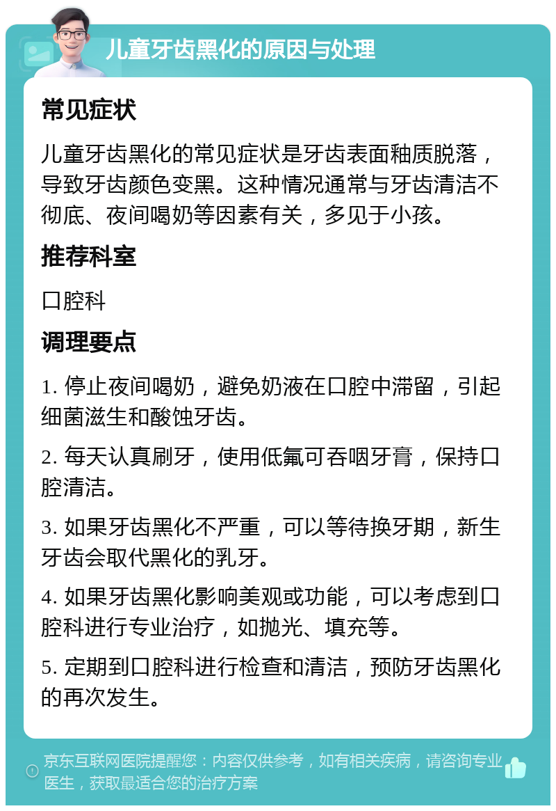 儿童牙齿黑化的原因与处理 常见症状 儿童牙齿黑化的常见症状是牙齿表面釉质脱落，导致牙齿颜色变黑。这种情况通常与牙齿清洁不彻底、夜间喝奶等因素有关，多见于小孩。 推荐科室 口腔科 调理要点 1. 停止夜间喝奶，避免奶液在口腔中滞留，引起细菌滋生和酸蚀牙齿。 2. 每天认真刷牙，使用低氟可吞咽牙膏，保持口腔清洁。 3. 如果牙齿黑化不严重，可以等待换牙期，新生牙齿会取代黑化的乳牙。 4. 如果牙齿黑化影响美观或功能，可以考虑到口腔科进行专业治疗，如抛光、填充等。 5. 定期到口腔科进行检查和清洁，预防牙齿黑化的再次发生。