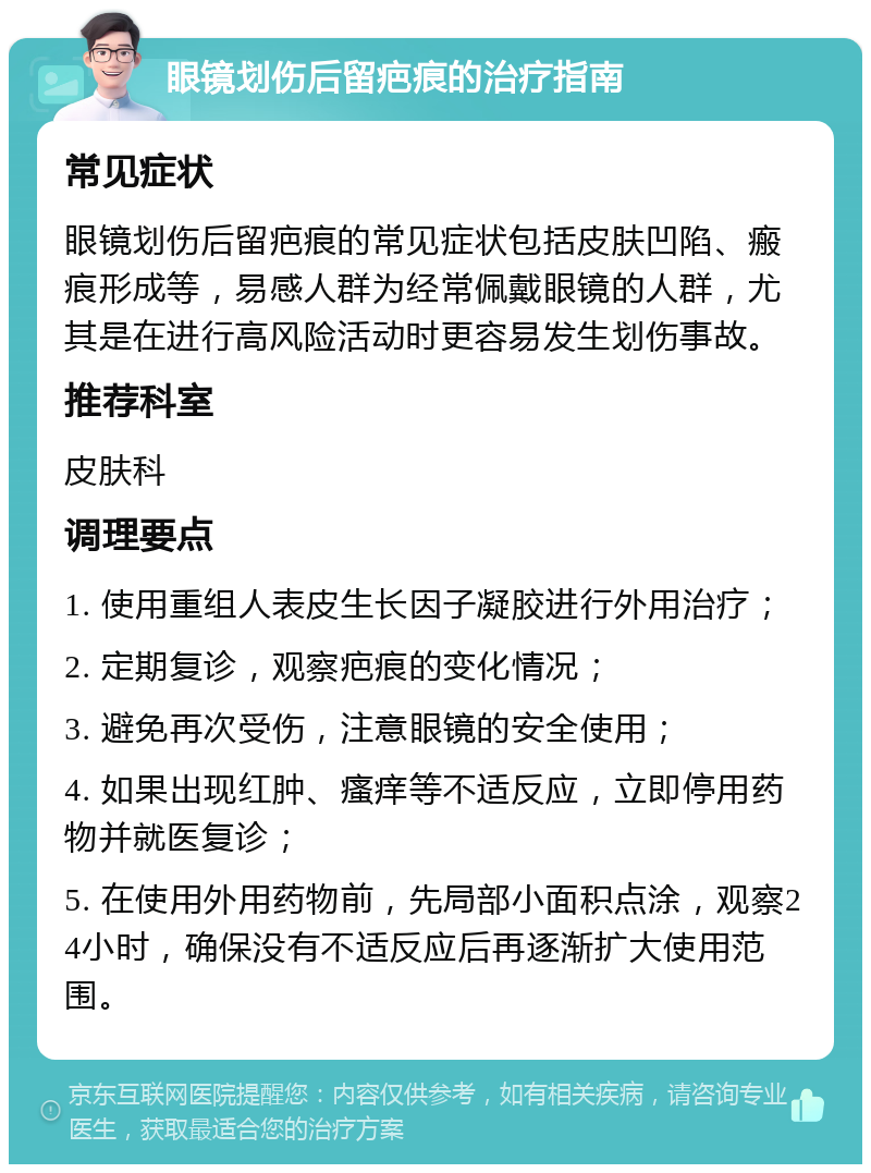 眼镜划伤后留疤痕的治疗指南 常见症状 眼镜划伤后留疤痕的常见症状包括皮肤凹陷、瘢痕形成等，易感人群为经常佩戴眼镜的人群，尤其是在进行高风险活动时更容易发生划伤事故。 推荐科室 皮肤科 调理要点 1. 使用重组人表皮生长因子凝胶进行外用治疗； 2. 定期复诊，观察疤痕的变化情况； 3. 避免再次受伤，注意眼镜的安全使用； 4. 如果出现红肿、瘙痒等不适反应，立即停用药物并就医复诊； 5. 在使用外用药物前，先局部小面积点涂，观察24小时，确保没有不适反应后再逐渐扩大使用范围。