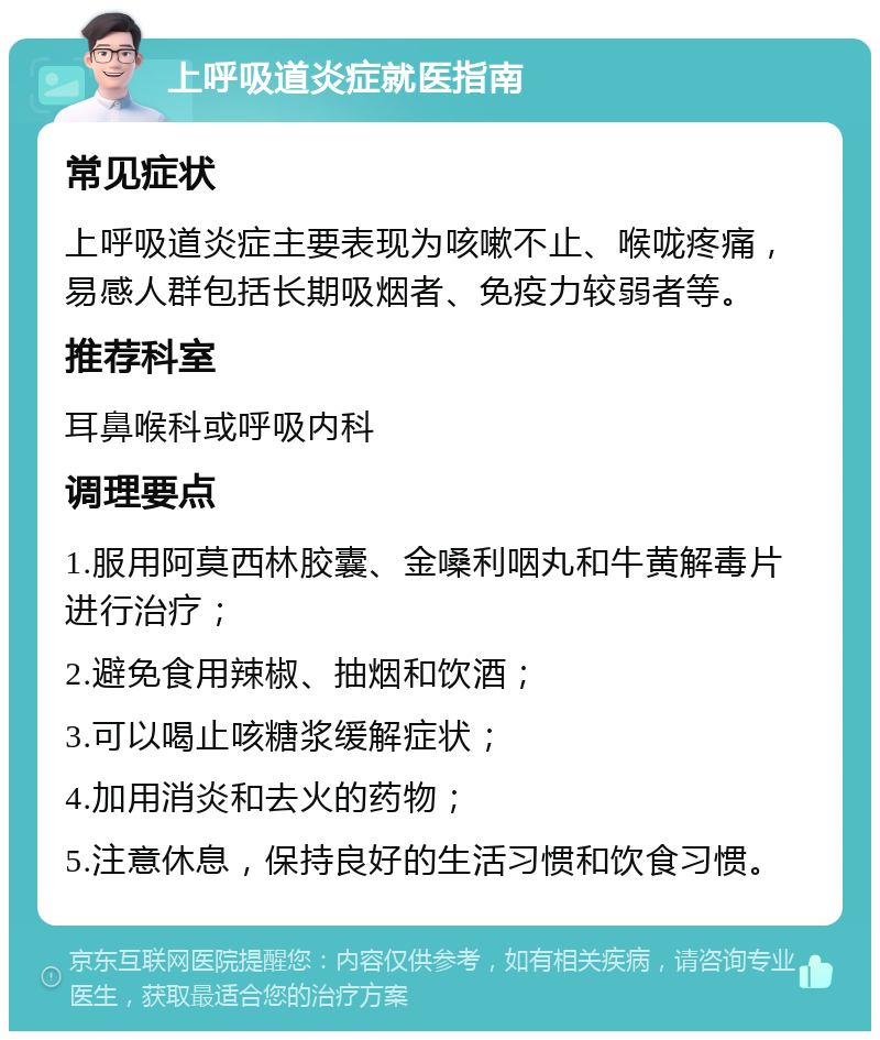 上呼吸道炎症就医指南 常见症状 上呼吸道炎症主要表现为咳嗽不止、喉咙疼痛，易感人群包括长期吸烟者、免疫力较弱者等。 推荐科室 耳鼻喉科或呼吸内科 调理要点 1.服用阿莫西林胶囊、金嗓利咽丸和牛黄解毒片进行治疗； 2.避免食用辣椒、抽烟和饮酒； 3.可以喝止咳糖浆缓解症状； 4.加用消炎和去火的药物； 5.注意休息，保持良好的生活习惯和饮食习惯。