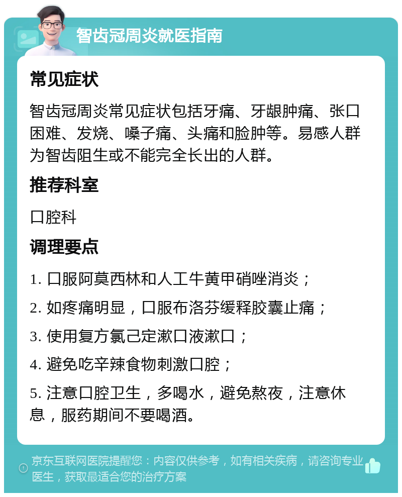 智齿冠周炎就医指南 常见症状 智齿冠周炎常见症状包括牙痛、牙龈肿痛、张口困难、发烧、嗓子痛、头痛和脸肿等。易感人群为智齿阻生或不能完全长出的人群。 推荐科室 口腔科 调理要点 1. 口服阿莫西林和人工牛黄甲硝唑消炎； 2. 如疼痛明显，口服布洛芬缓释胶囊止痛； 3. 使用复方氯己定漱口液漱口； 4. 避免吃辛辣食物刺激口腔； 5. 注意口腔卫生，多喝水，避免熬夜，注意休息，服药期间不要喝酒。