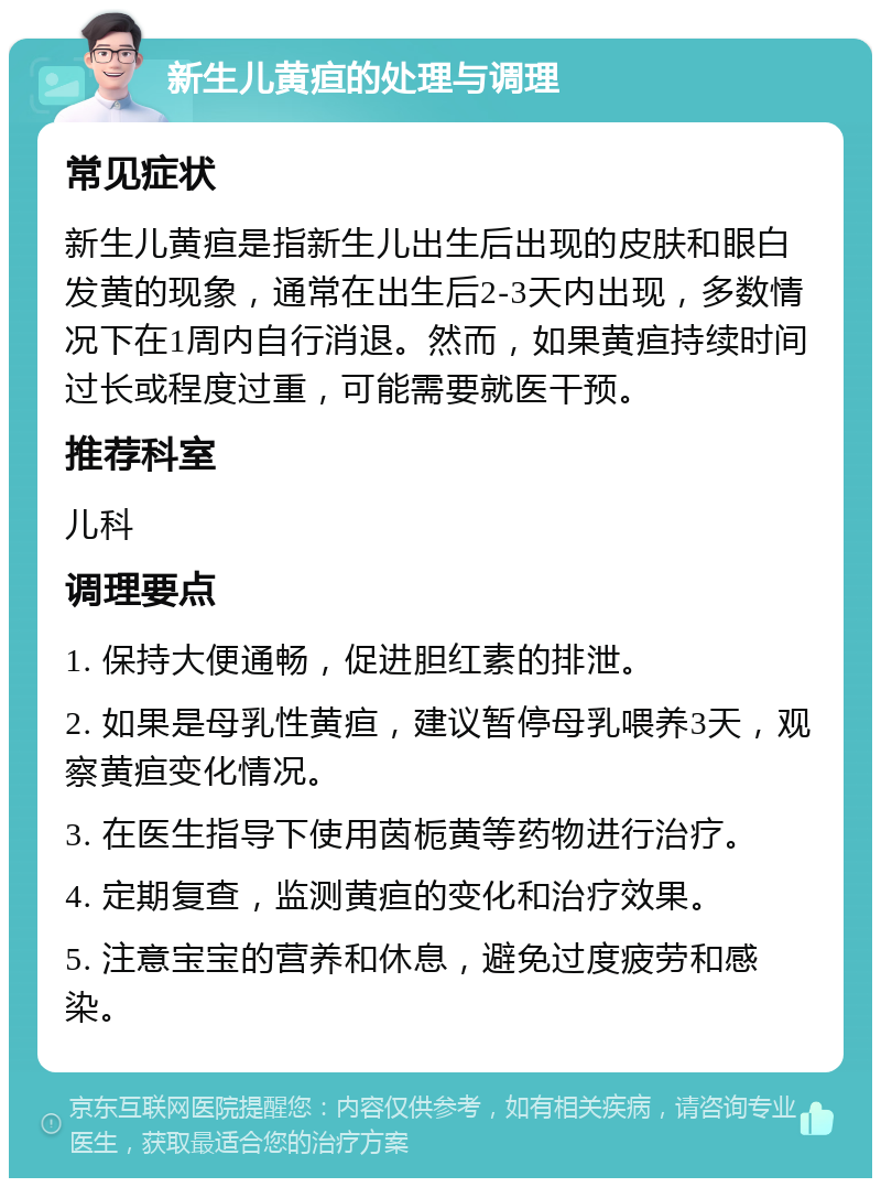 新生儿黄疸的处理与调理 常见症状 新生儿黄疸是指新生儿出生后出现的皮肤和眼白发黄的现象，通常在出生后2-3天内出现，多数情况下在1周内自行消退。然而，如果黄疸持续时间过长或程度过重，可能需要就医干预。 推荐科室 儿科 调理要点 1. 保持大便通畅，促进胆红素的排泄。 2. 如果是母乳性黄疸，建议暂停母乳喂养3天，观察黄疸变化情况。 3. 在医生指导下使用茵栀黄等药物进行治疗。 4. 定期复查，监测黄疸的变化和治疗效果。 5. 注意宝宝的营养和休息，避免过度疲劳和感染。