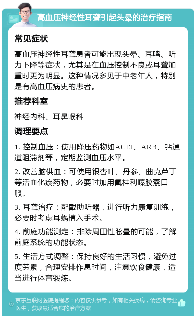 高血压神经性耳聋引起头晕的治疗指南 常见症状 高血压神经性耳聋患者可能出现头晕、耳鸣、听力下降等症状，尤其是在血压控制不良或耳聋加重时更为明显。这种情况多见于中老年人，特别是有高血压病史的患者。 推荐科室 神经内科、耳鼻喉科 调理要点 1. 控制血压：使用降压药物如ACEI、ARB、钙通道阻滞剂等，定期监测血压水平。 2. 改善脑供血：可使用银杏叶、丹参、曲克芦丁等活血化瘀药物，必要时加用氟桂利嗪胶囊口服。 3. 耳聋治疗：配戴助听器，进行听力康复训练，必要时考虑耳蜗植入手术。 4. 前庭功能测定：排除周围性眩晕的可能，了解前庭系统的功能状态。 5. 生活方式调整：保持良好的生活习惯，避免过度劳累，合理安排作息时间，注意饮食健康，适当进行体育锻炼。