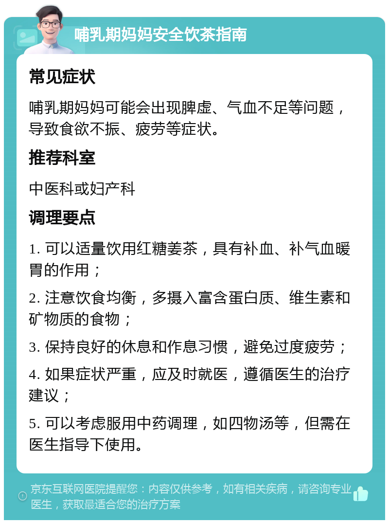 哺乳期妈妈安全饮茶指南 常见症状 哺乳期妈妈可能会出现脾虚、气血不足等问题，导致食欲不振、疲劳等症状。 推荐科室 中医科或妇产科 调理要点 1. 可以适量饮用红糖姜茶，具有补血、补气血暖胃的作用； 2. 注意饮食均衡，多摄入富含蛋白质、维生素和矿物质的食物； 3. 保持良好的休息和作息习惯，避免过度疲劳； 4. 如果症状严重，应及时就医，遵循医生的治疗建议； 5. 可以考虑服用中药调理，如四物汤等，但需在医生指导下使用。