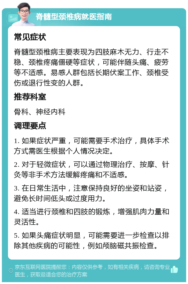 脊髓型颈椎病就医指南 常见症状 脊髓型颈椎病主要表现为四肢麻木无力、行走不稳、颈椎疼痛僵硬等症状，可能伴随头痛、疲劳等不适感。易感人群包括长期伏案工作、颈椎受伤或退行性变的人群。 推荐科室 骨科、神经内科 调理要点 1. 如果症状严重，可能需要手术治疗，具体手术方式需医生根据个人情况决定。 2. 对于轻微症状，可以通过物理治疗、按摩、针灸等非手术方法缓解疼痛和不适感。 3. 在日常生活中，注意保持良好的坐姿和站姿，避免长时间低头或过度用力。 4. 适当进行颈椎和四肢的锻炼，增强肌肉力量和灵活性。 5. 如果头痛症状明显，可能需要进一步检查以排除其他疾病的可能性，例如颅脑磁共振检查。